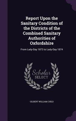Read Report Upon the Sanitary Condition of the Districts of the Combined Sanitary Authorities of Oxfordshire: From Lady-Day 1873 to Lady-Day 1874 - Gilbert William Child | ePub