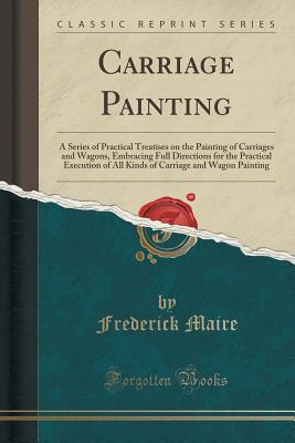 Download Carriage Painting: A Series of Practical Treatises on the Painting of Carriages and Wagons, Embracing Full Directions for the Practical Execution of All Kinds of Carriage and Wagon Painting (Classic Reprint) - Frederick Maire | PDF