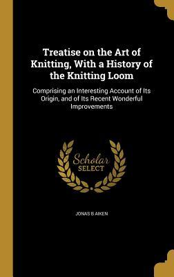 Read Treatise on the Art of Knitting, with a History of the Knitting Loom: Comprising an Interesting Account of Its Origin, and of Its Recent Wonderful Improvements - Jonas B Aiken file in ePub