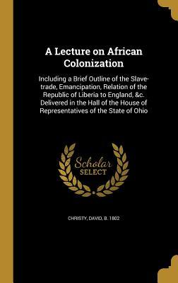 Read online A Lecture on African Colonization: Including a Brief Outline of the Slave-Trade, Emancipation, Relation of the Republic of Liberia to England, &C. Delivered in the Hall of the House of Representatives of the State of Ohio - David Christy file in PDF