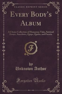 Read Every Body's Album: A Choice Collection of Humorous Tales, Satirical Essays, Anecdotes, Quips, Quirks, and Facetia (Classic Reprint) - Unknown | PDF