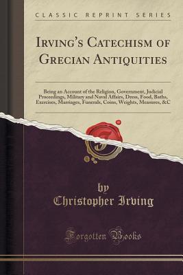 Download Irving's Catechism of Grecian Antiquities: Being an Account of the Religion, Government, Judicial Proceedings, Military and Naval Affairs, Dress, Food, Baths, Exercises, Marriages, Funerals, Coins, Weights, Measures, &c (Classic Reprint) - Christopher D. Irving file in ePub