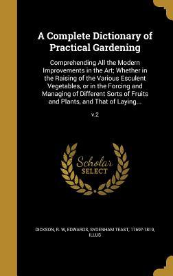 Read A Complete Dictionary of Practical Gardening: Comprehending All the Modern Improvements in the Art; Whether in the Raising of the Various Esculent Vegetables, or in the Forcing and Managing of Different Sorts of Fruits and Plants, and That of Laying - R W Dickson | ePub