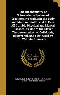 Read The Biochemistry of Schuessler; A System of Treatment to Maintain the Body and Mind in Health, and to Cure All Curable Physical and Mental Diseases, by Use of the Eleven Tissue-Remedies, or Cell-Foods, Discovered, and First Used by Dr. Wilhelm Heinrich - Wilhelm Heinrich 1821-1898 Schussler file in ePub