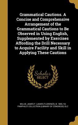 Download Grammatical Cautions. a Concise and Comprehensive Arrangement of the Grammatical Cautions to Be Observed in Using English, Supplemented by Exercises Affording the Drill Necessary to Acquire Facility and Skill in Applying These Cautions - James Florence Willis file in PDF