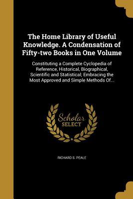 Read online The Home Library of Useful Knowledge. a Condensation of Fifty-Two Books in One Volume: Constituting a Complete Cyclopedia of Reference, Historical, Biographical, Scientific and Statistical; Embracing the Most Approved and Simple Methods Of - Richard S Peale file in ePub