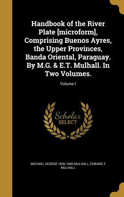 Read Handbook of the River Plate [Microform], Comprising Buenos Ayres, the Upper Provinces, Banda Oriental, Paraguay. by M.G. & E.T. Mulhall. in Two Volumes.; Volume I - Michael George Mulhall file in PDF