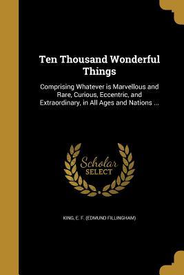Read online Ten Thousand Wonderful Things: Comprising Whatever Is Marvellous and Rare, Curious, Eccentric, and Extraordinary, in All Ages and Nations - E F (Edmund Fillingham) King file in ePub