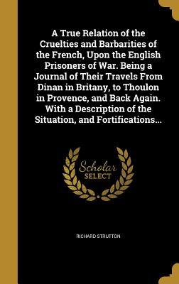 Read A True Relation of the Cruelties and Barbarities of the French, Upon the English Prisoners of War. Being a Journal of Their Travels from Dinan in Britany, to Thoulon in Provence, and Back Again. with a Description of the Situation, and Fortifications - Richard Strutton | PDF