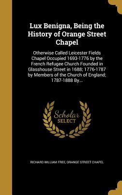 Read Lux Benigna, Being the History of Orange Street Chapel: Otherwise Called Leicester Fields Chapel Occupied 1693-1776 by the French Refugee Church Founded in Glasshouse Street in 1688; 1776-1787 by Members of the Church of England; 1787-1888 By - Richard William Free | ePub