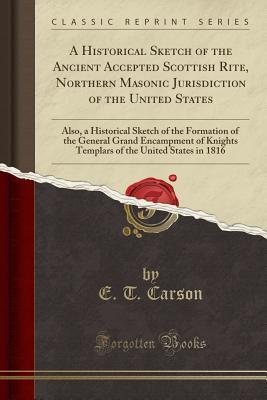 Read online A Historical Sketch of the Ancient Accepted Scottish Rite, Northern Masonic Jurisdiction of the United States: Also, a Historical Sketch of the Formation of the General Grand Encampment of Knights Templars of the United States in 1816 (Classic Reprint) - E T Carson | PDF