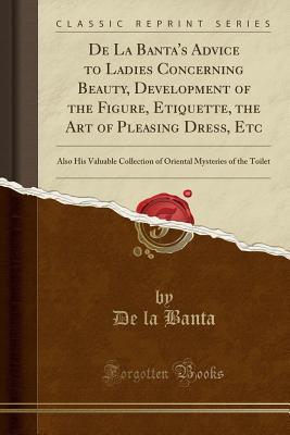 Download de la Banta's Advice to Ladies Concerning Beauty, Development of the Figure, Etiquette, the Art of Pleasing Dress, Etc: Also His Valuable Collection of Oriental Mysteries of the Toilet (Classic Reprint) - De La Banta | PDF