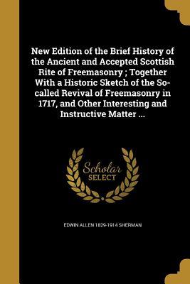 Read online New Edition of the Brief History of the Ancient and Accepted Scottish Rite of Freemasonry; Together with a Historic Sketch of the So-Called Revival of Freemasonry in 1717, and Other Interesting and Instructive Matter - Edwin Allen Sherman | PDF