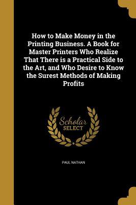 Read How to Make Money in the Printing Business. a Book for Master Printers Who Realize That There Is a Practical Side to the Art, and Who Desire to Know the Surest Methods of Making Profits - Paul Nathan | ePub