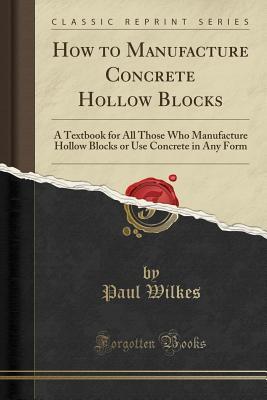 Download How to Manufacture Concrete Hollow Blocks: A Textbook for All Those Who Manufacture Hollow Blocks or Use Concrete in Any Form (Classic Reprint) - Paul Wilkes file in PDF