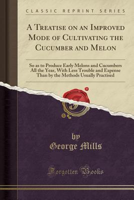 Read online A Treatise on an Improved Mode of Cultivating the Cucumber and Melon: So as to Produce Early Melons and Cucumbers All the Year, with Less Trouble and Expense Than by the Methods Usually Practised (Classic Reprint) - George Mills file in ePub