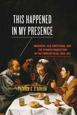 Read online This Happened in My Presence: Moriscos, Old Christians, and the Spanish Inquisition in the Town of Deza, 1569-1611 - Patrick J O'Banion | PDF