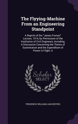 Read The Flyying-Machine from an Engineering Standpoint: A Reprint of the James Forrest Lecture, 1914, by Permission of the Institution of Civil Engineers, Including a Discussion Concerning the Theory of Sustentation and the Expenditure of Power in Flight, a - Frederick William Lanchester | PDF