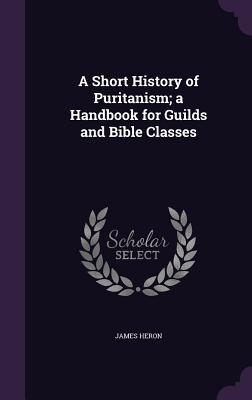 Read online A Short History of Puritanism; A Handbook for Guilds and Bible Classes - James Heron file in PDF