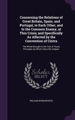 Read Concerning the Relations of Great Britain, Spain, and Portugal, to Each Other, and to the Common Enemy, at This Crisis; And Specifically as Affected by the Convention of Cintra: The Whole Brought to the Test of Those Principles, by Which Alone the Indepen - William Wordsworth | PDF
