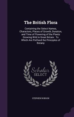 Read online The British Flora: Containing the Select Names, Characters, Places of Growth, Duration, and Time of Flowering of the Plants Growing Wild in Great Britain: To Which Are Prefixed the Principles of Botany - Stephen Robson | ePub