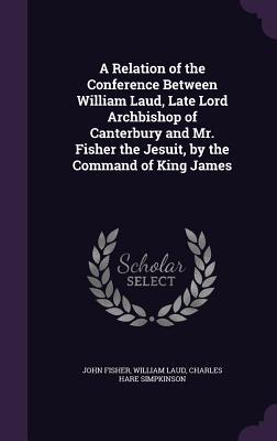 Read A Relation of the Conference Between William Laud, Late Lord Archbishop of Canterbury and Mr. Fisher the Jesuit, by the Command of King James - John Fisher file in PDF