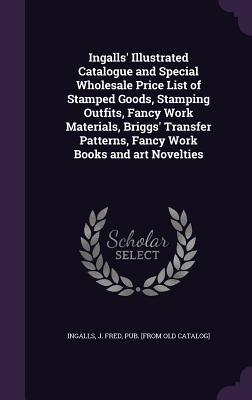 Download Ingalls' Illustrated Catalogue and Special Wholesale Price List of Stamped Goods, Stamping Outfits, Fancy Work Materials, Briggs' Transfer Patterns, Fancy Work Books and Art Novelties - J. Fred Ingalls | PDF