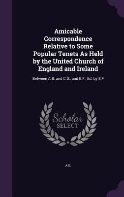 Read online Amicable Correspondence Relative to Some Popular Tenets as Held by the United Church of England and Ireland: Between A.B. and C.D., and E.F., Ed. by E.F - A.B. | ePub