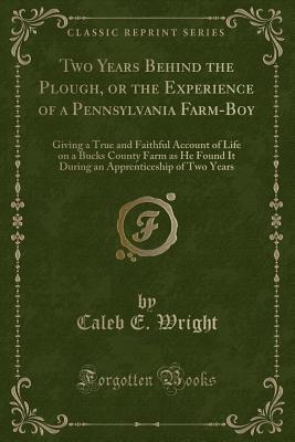 Read online Two Years Behind the Plough, or the Experience of a Pennsylvania Farm-Boy: Giving a True and Faithful Account of Life on a Bucks County Farm as He Found It During an Apprenticeship of Two Years (Classic Reprint) - Caleb E Wright | PDF
