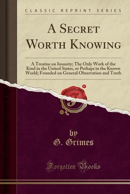 Read A Secret Worth Knowing: A Treatise on Insanity; The Only Work of the Kind in the United States, or Perhaps in the Known World; Founded on General Observation and Truth (Classic Reprint) - G Grimes file in ePub