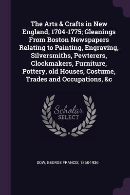 Read The Arts & Crafts in New England, 1704-1775; Gleanings from Boston Newspapers Relating to Painting, Engraving, Silversmiths, Pewterers, Clockmakers, Furniture, Pottery, Old Houses, Costume, Trades and Occupations, &c - George Francis Dow | ePub