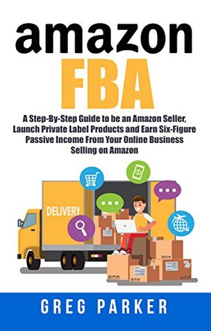 Read online Amazon FBA: A Step-By-Step Guide to be an Amazon Seller, Launch Private Label Products and Earn Six-Figure Passive Income From Your Online Business Selling on Amazon - Greg Parker | PDF