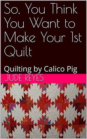 Download So, You Think You Want to Make Your 1st Quilt: Quilting by Calico Pig - Jude Reyes | PDF