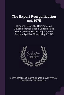 Download The Export Reorganization Act, 1975: Hearings Before the Committee on Government Operations, United States Senate, Ninety-Fourth Congress, First Session, April 24, 30, and May 1, 1975 - U.S. Congress | ePub