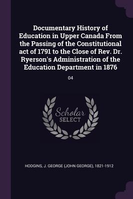 Read Documentary History of Education in Upper Canada from the Passing of the Constitutional Act of 1791 to the Close of Rev. Dr. Ryerson's Administration of the Education Department in 1876: 04 - J George 1821-1912 Hodgins file in PDF