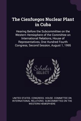 Read online The Cienfuegos Nuclear Plant in Cuba: Hearing Before the Subcommittee on the Western Hemisphere of the Committee on International Relations, House of Representatives, One Hundred Fourth Congress, Second Session, August 1, 1995 - U.S. Congress | ePub