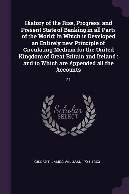 Read online History of the Rise, Progress, and Present State of Banking in All Parts of the World: In Which Is Developed an Entirely New Principle of Circulating Medium for the United Kingdom of Great Britain and Ireland: And to Which Are Appended All the Accounts - James William Gilbart file in PDF