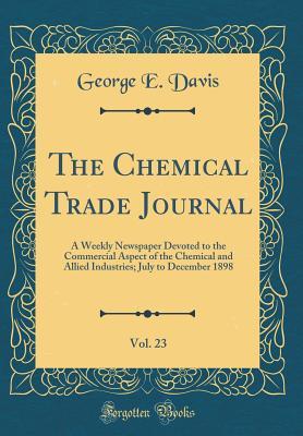 Download The Chemical Trade Journal, Vol. 23: A Weekly Newspaper Devoted to the Commercial Aspect of the Chemical and Allied Industries; July to December 1898 (Classic Reprint) - George E. Davis | PDF