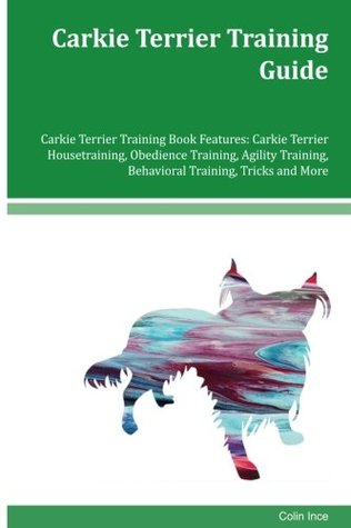 Read online Carkie Terrier Training Guide Carkie Terrier Training Book Features: Carkie Terrier Housetraining, Obedience Training, Agility Training, Behavioral Training, Tricks and More - Colin Ince file in ePub