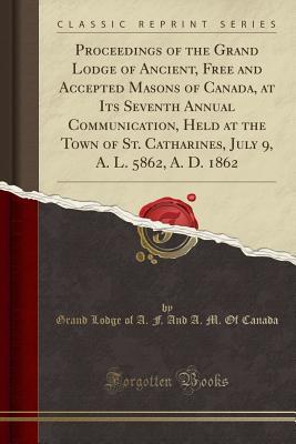 Read Proceedings of the Grand Lodge of Ancient, Free and Accepted Masons of Canada, at Its Seventh Annual Communication, Held at the Town of St. Catharines, July 9, A. L. 5862, A. D. 1862 (Classic Reprint) - Grand Lodge of Canada file in PDF