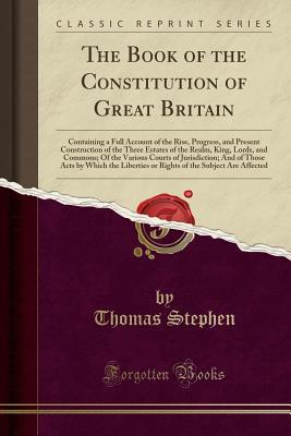 Download The Book of the Constitution of Great Britain: Containing a Full Account of the Rise, Progress, and Present Construction of the Three Estates of the Realm, King, Lords, and Commons; Of the Various Courts of Jurisdiction; And of Those Acts by Which the Lib - Thomas Stephen file in PDF