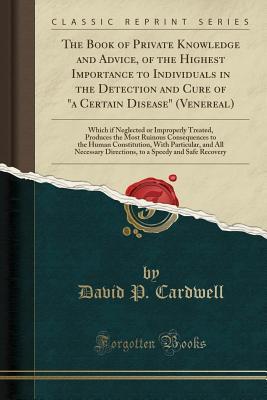 Read online The Book of Private Knowledge and Advice, of the Highest Importance to Individuals in the Detection and Cure of a Certain Disease (Venereal): Which If Neglected or Improperly Treated, Produces the Most Ruinous Consequences to the Human Constitution, Wit - David P Cardwell | PDF