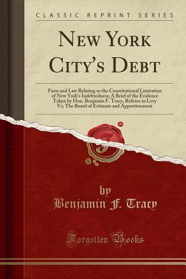 Read online New York City's Debt: Facts and Law Relating to the Constitutional Limitation of New York's Indebtedness; A Brief of the Evidence Taken by Hon. Benjamin F. Tracy, Referee in Levy Vs; The Board of Estimate and Apportionment (Classic Reprint) - Benjamin F Tracy | ePub