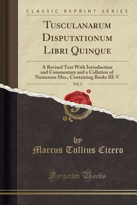 Read Tusculanarum Disputationum Libri Quinque, Vol. 2: A Revised Text with Introduction and Commentary and a Collation of Numerous Mss., Containing Books III-V (Classic Reprint) - Marcus Tullius Cicero | ePub