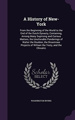 Download A History of New-York: From the Beginning of the World to the End of the Dutch Dynasty, Containing, Among Many Suprising and Curious Matters, the Unutterable Ponderings of Walter the Doubter, the Disastrous Projects of William the Testy, and the Chivalric - Washington Irving | ePub